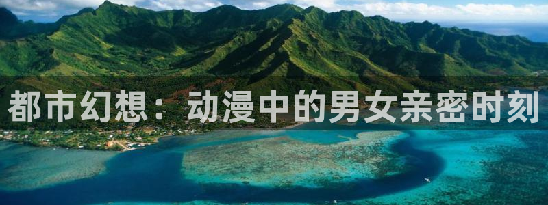 58动漫网免费动漫：都市幻想：动漫中的男女亲密时刻